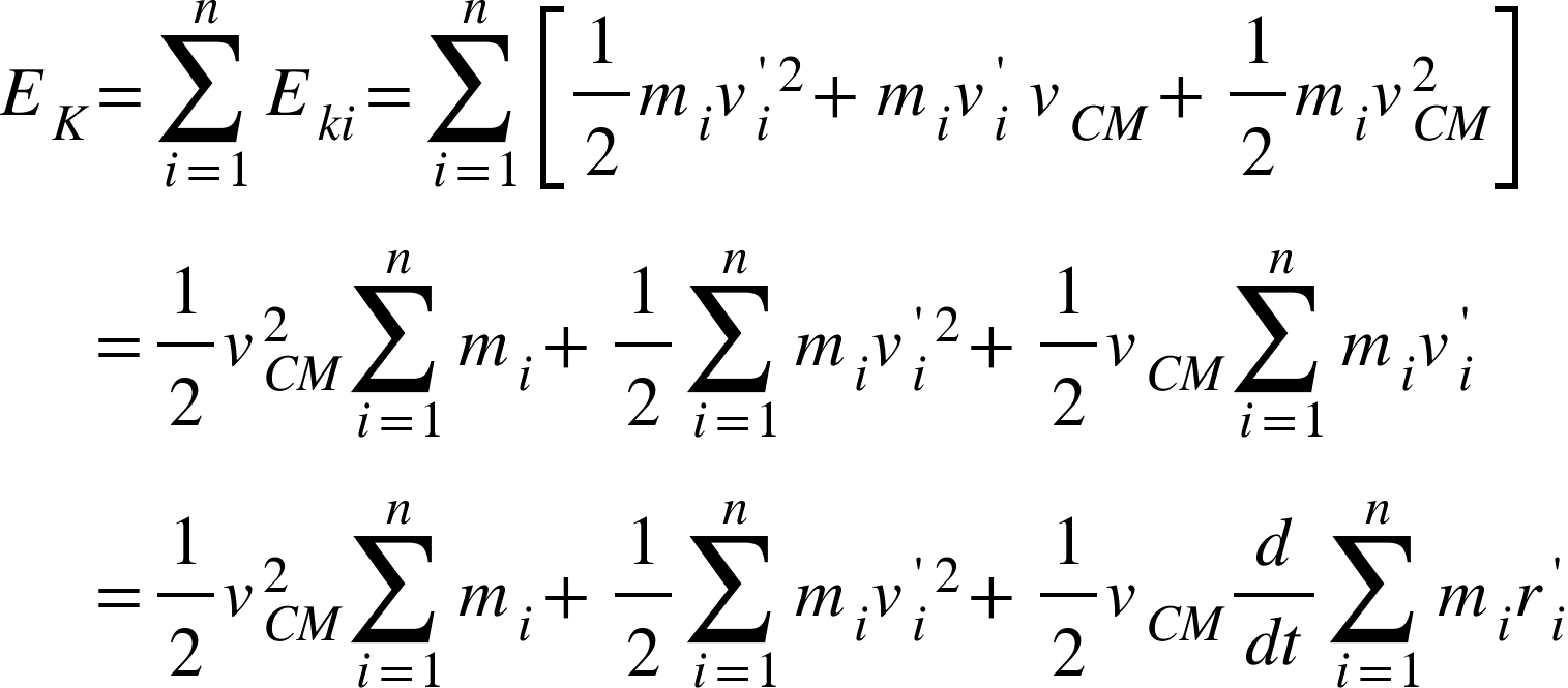 <math xmlns="http://www.w3.org/1998/Math/MathML"><msub><mi>E</mi><mi>K</mi></msub><mo>=</mo><munderover><mo>&#x2211;</mo><mrow><mi>i</mi><mo>=</mo><mn>1</mn></mrow><mi>n</mi></munderover><msub><mi>E</mi><mrow><mi>k</mi><mi>i</mi></mrow></msub><mo>=</mo><munderover><mo>&#x2211;</mo><mrow><mi>i</mi><mo>=</mo><mn>1</mn></mrow><mi>n</mi></munderover><mfenced open="[" close="]"><mrow><mfrac><mn>1</mn><mn>2</mn></mfrac><msub><mi>m</mi><mi>i</mi></msub><msup><msubsup><mi>v</mi><mi>i</mi><mo>'</mo></msubsup><mn>2</mn></msup><mo>+</mo><msub><mi>m</mi><mi>i</mi></msub><msubsup><mi>v</mi><mi>i</mi><mo>'</mo></msubsup><mo>&#xA0;</mo><msub><mi>v</mi><mrow><mi>C</mi><mi>M</mi></mrow></msub><mo>+</mo><mfrac><mn>1</mn><mn>2</mn></mfrac><msub><mi>m</mi><mi>i</mi></msub><msubsup><mi>v</mi><mrow><mi>C</mi><mi>M</mi></mrow><mn>2</mn></msubsup></mrow></mfenced><mspace linebreak="newline"/><mo>&#xA0;</mo><mo>&#xA0;</mo><mo>&#xA0;</mo><mo>&#xA0;</mo><mo>&#xA0;</mo><mo>=</mo><mfrac><mn>1</mn><mn>2</mn></mfrac><msubsup><mi>v</mi><mrow><mi>C</mi><mi>M</mi></mrow><mn>2</mn></msubsup><munderover><mo>&#x2211;</mo><mrow><mi>i</mi><mo>=</mo><mn>1</mn></mrow><mi>n</mi></munderover><msub><mi>m</mi><mi>i</mi></msub><mo>+</mo><mfrac><mn>1</mn><mn>2</mn></mfrac><munderover><mo>&#x2211;</mo><mrow><mi>i</mi><mo>=</mo><mn>1</mn></mrow><mi>n</mi></munderover><msub><mi>m</mi><mi>i</mi></msub><msup><msubsup><mi>v</mi><mi>i</mi><mo>'</mo></msubsup><mn>2</mn></msup><mo>+</mo><mfrac><mn>1</mn><mn>2</mn></mfrac><msub><mi>v</mi><mrow><mi>C</mi><mi>M</mi></mrow></msub><munderover><mo>&#x2211;</mo><mrow><mi>i</mi><mo>=</mo><mn>1</mn></mrow><mi>n</mi></munderover><msub><mi>m</mi><mi>i</mi></msub><msubsup><mi>v</mi><mi>i</mi><mo>'</mo></msubsup><mspace linebreak="newline"/><mo>&#xA0;</mo><mo>&#xA0;</mo><mo>&#xA0;</mo><mo>&#xA0;</mo><mo>&#xA0;</mo><mo>=</mo><mfrac><mn>1</mn><mn>2</mn></mfrac><msubsup><mi>v</mi><mrow><mi>C</mi><mi>M</mi></mrow><mn>2</mn></msubsup><munderover><mo>&#x2211;</mo><mrow><mi>i</mi><mo>=</mo><mn>1</mn></mrow><mi>n</mi></munderover><msub><mi>m</mi><mi>i</mi></msub><mo>+</mo><mfrac><mn>1</mn><mn>2</mn></mfrac><munderover><mo>&#x2211;</mo><mrow><mi>i</mi><mo>=</mo><mn>1</mn></mrow><mi>n</mi></munderover><msub><mi>m</mi><mi>i</mi></msub><msup><msubsup><mi>v</mi><mi>i</mi><mo>'</mo></msubsup><mn>2</mn></msup><mo>+</mo><mfrac><mn>1</mn><mn>2</mn></mfrac><msub><mi>v</mi><mrow><mi>C</mi><mi>M</mi></mrow></msub><mfrac><mi>d</mi><mrow><mi>d</mi><mi>t</mi></mrow></mfrac><munderover><mo>&#x2211;</mo><mrow><mi>i</mi><mo>=</mo><mn>1</mn></mrow><mi>n</mi></munderover><msub><mi>m</mi><mi>i</mi></msub><msubsup><mi>r</mi><mi>i</mi><mo>'</mo></msubsup><mspace linebreak="newline"/></math>