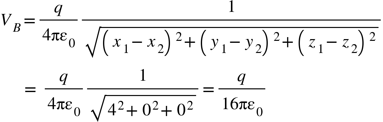 <math xmlns="http://www.w3.org/1998/Math/MathML"><msub><mi>V</mi><mi>B</mi></msub><mo>=</mo><mfrac><mi>q</mi><mrow><mn>4</mn><msub><mi>&#x3C0;&#x3B5;</mi><mn>0</mn></msub></mrow></mfrac><mfrac><mn>1</mn><msqrt><msup><mfenced><mrow><msub><mi>x</mi><mn>1</mn></msub><mo>-</mo><msub><mi>x</mi><mn>2</mn></msub></mrow></mfenced><mn>2</mn></msup><mo>+</mo><msup><mfenced><mrow><msub><mi>y</mi><mn>1</mn></msub><mo>-</mo><msub><mi>y</mi><mn>2</mn></msub></mrow></mfenced><mn>2</mn></msup><mo>+</mo><msup><mfenced><mrow><msub><mi>z</mi><mn>1</mn></msub><mo>-</mo><msub><mi>z</mi><mn>2</mn></msub></mrow></mfenced><mn>2</mn></msup></msqrt></mfrac><mspace linebreak="newline"/><mo>&#xA0;</mo><mo>&#xA0;</mo><mo>&#xA0;</mo><mo>&#xA0;</mo><mo>&#xA0;</mo><mo>=</mo><mo>&#xA0;</mo><mfrac><mi>q</mi><mrow><mn>4</mn><msub><mi>&#x3C0;&#x3B5;</mi><mn>0</mn></msub></mrow></mfrac><mfrac><mn>1</mn><msqrt><msup><mn>4</mn><mn>2</mn></msup><mo>+</mo><msup><mn>0</mn><mn>2</mn></msup><mo>+</mo><msup><mn>0</mn><mn>2</mn></msup></msqrt></mfrac><mo>=</mo><mfrac><mi>q</mi><mrow><mn>16</mn><msub><mi>&#x3C0;&#x3B5;</mi><mn>0</mn></msub></mrow></mfrac></math>